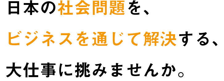 日本の社会問題を、ビジネスを通じて解決する、大仕事に挑みませんか。