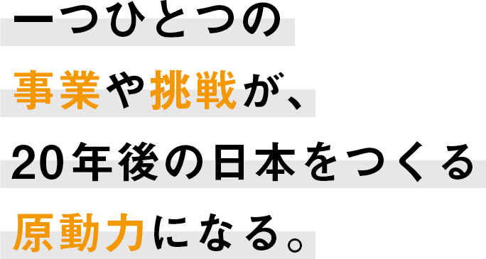 一つひとつの事業や挑戦が、20年後の日本をつくる原動力になる。