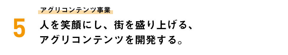 アグリコンテンツ事業 人を笑顔にし、街を盛り上げる、アグリコンテンツを開発する。